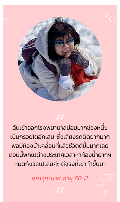 Testimonial ฉันเข้าออกโรงพยาบาลบ่อยมากช่วงหนึ่ง เป็นกรวยไตอักเสบ ซึ่งเลี่ยงรถติดยากมาก พอมีห้องน้ำเคลื่อนที่แล้วชีวิตดีขึ้นมากเลย ตอนนี้พกไปต่างประเทศเวลาหาห้องน้ำยากๆ หมดกังวลไปเลยค่ะ ดีจริงที่เขาทำขึ้นมา คุณจุฆามาศ อายุ 50 ปี